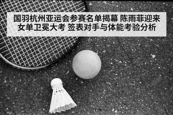 国羽杭州亚运会参赛名单揭幕 陈雨菲迎来女单卫冕大考 签表对手与体能考验分析 | AGGaming