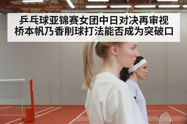 乒乓球亚锦赛女团中日对决再审视 桥本帆乃香削球打法能否成为突破口