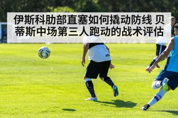 伊斯科肋部直塞如何撬动防线 贝蒂斯中场第三人跑动的战术评估